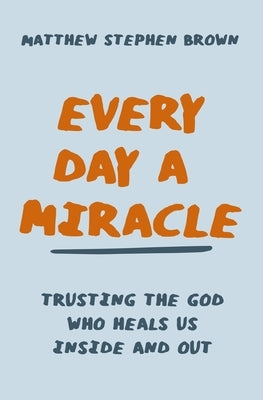 Every Day a Miracle: Trusting the God Who Heals Us Inside and Out by Brown, Matthew Stephen