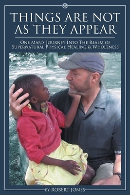 Things Are Not as They Appear: One Man's Journey into the Realm of Supernatural Physical Healing & Wholeness by Jones, Robert