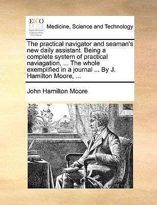 The Practical Navigator and Seaman's New Daily Assistant. Being a Complete System of Practical Naviagation, ... the Whole Exemplified in a Journal ... by Moore, John Hamilton