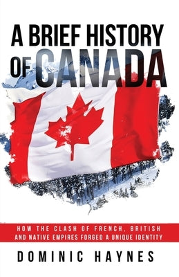 A Brief History of Canada: How the Clash of French, British and Native Empires Forged a Unique Identity by Haynes, Dominic