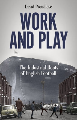 Work and Play: The Industrial Roots of English Football by Proudlove, David