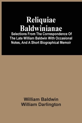 Reliquiae Baldwinianae: Selections From The Correspondence Of The Late William Baldwin With Occasional Notes, And A Short Biographical Memoir by Baldwin, William