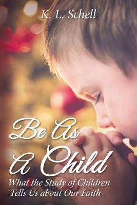 Be as a Child: What the Study of Children Tells Us about Our Faith by Schell, K. L.