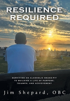 Resilience Required: Surviving an Alcoholic Snake-pit to Building a Life of Purpose, Triumph, and Achievement by Shepard, Jim