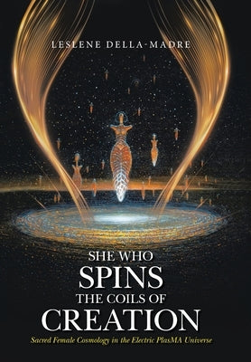 She Who Spins the Coils of Creation: Sacred Female Cosmology in the Electric PlasMA Universe by Della-Madre, Leslene