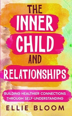 The Inner Child and Relationships: Building Healthier Connections Through Self-Understanding by Bloom, Ellie