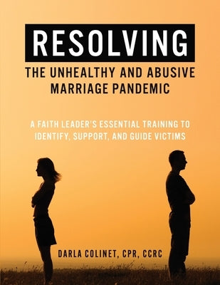 Resolving the Unhealthy and Abusive Marriage Pandemic: A Faith Leader's Essential Training to Identify, Support, and Guide Victims by Colinet, Darla
