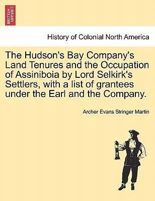 The Hudson's Bay Company's Land Tenures and the Occupation of Assiniboia by Lord Selkirk's Settlers, with a List of Grantees Under the Earl and the Co by Martin, Archer Evans Stringer