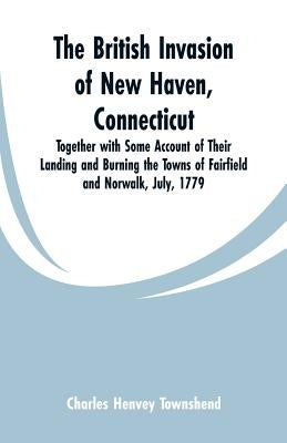 The British Invasion of New Haven, Connecticut: Together with Some Account of Their Landing and Burning the Towns of Fairfield and Norwalk, July, 1779 by Townshend, Charles Henvey