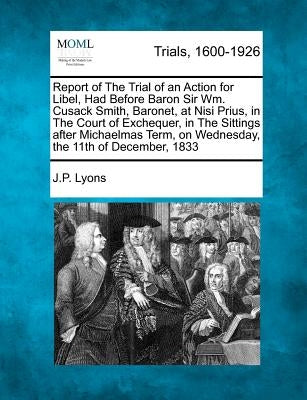 Report of the Trial of an Action for Libel, Had Before Baron Sir Wm. Cusack Smith, Baronet, at Nisi Prius, in the Court of Exchequer, in the Sittings by Lyons, J. P.