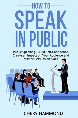 HOW TO SPEAK IN PUBLIC Public Speaking: Build SelfConfidence, Create an Impact on Your Audience and Master Persuasion Skills by Hammond, Chery