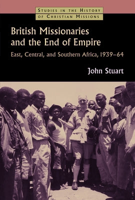 British Missionaries and the End of Empire: East, Central, and Southern Africa, 1939-64 by Stuart, John