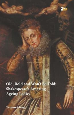 Old, Bold and Won T Be Told Shakespeare S Amazing Ageing Ladies by Oram, Yvonne