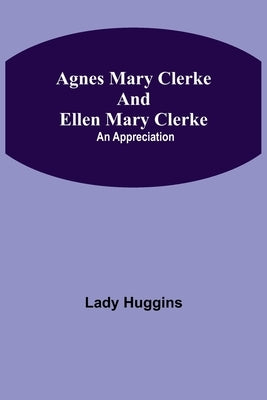 Agnes Mary Clerke And Ellen Mary Clerke: An Appreciation by Huggins, Lady