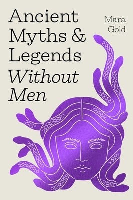 Ancient Myths and Legends Without Men: Reclaiming the Stories of Mythology's Most Iconic Women, Goddesses, and Female Monsters by Gold, Mara