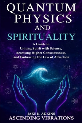 Quantum Physics and Spirituality: A Guide to Uniting Spirit With Science, Accessing Higher Consciousness, and Embracing the Law of Attraction by Vibrations, Ascending