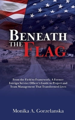 Beneath the Flag: From the Field to the Framework: A Former Foreign Service Officer's Guide to Project Management that Transformed Lives by Gorzelanska, Monika A.