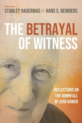 The Betrayal of Witness: Reflections on the Downfall of Jean Vanier by Hauerwas, Stanley