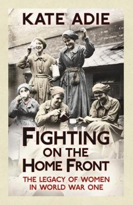 Fighting on the Home Front: The Legacy of Women in World War One by Adie, Kate