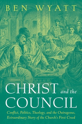 Christ and the Council: Conflict, Politics, Theology, and the Outrageous, Extraordinary Story of the Church's First Creed by Wyatt, Ben