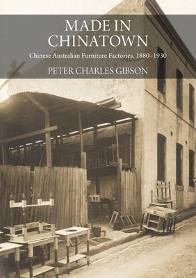 Made in Chinatown: Chinese Australian Furniture Factories, 1880-1930 by Gibson, Peter Charles