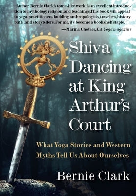 Shiva Dancing at King Arthur's Court: What Yoga Stories and Western Myths Tell Us about Ourselves by Clark, Bernie