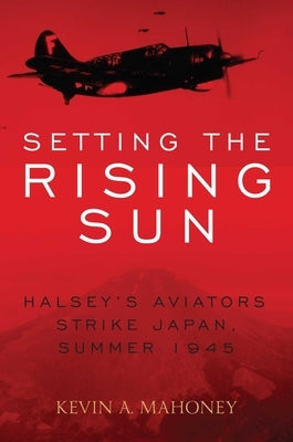 Setting the Rising Sun: Halsey's Aviators Strike Japan, Summer 1945 by Mahoney, Kevin A.