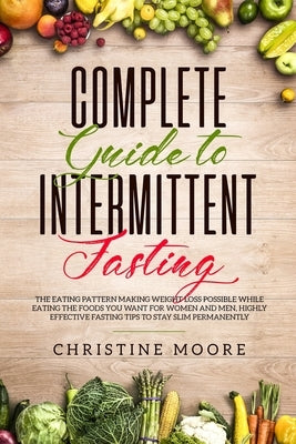 Complete Guide to Intermittent Fasting: The Eating Pattern Making Weight Loss Possible While Eating the Foods You Want for Women and Men, Highly Effec by Christine, Moore