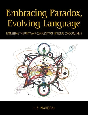 Embracing Paradox, Evolving Language: Expressing the Unity and Complexity of Integral Consciousness by Maroski, L. E.