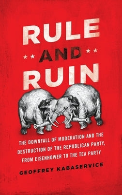 Rule and Ruin: The Downfall of Moderation and the Destruction of the Republican Party, from Eisenhower to the Tea Party by Kabaservice, Geoffrey