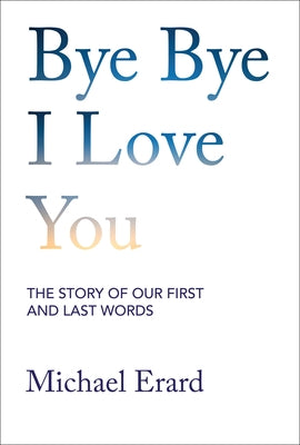 Bye Bye I Love You: The Story of Our First and Last Words by Erard, Michael