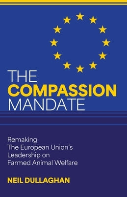 The Compassion Mandate: Remaking the European Union's Leadership on Farmed Animal Welfare by Dullaghan, Neil