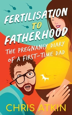 Fertilisation To Fatherhood: The Pregnancy Diary Of A First-Time Dad by Atkin, Chris