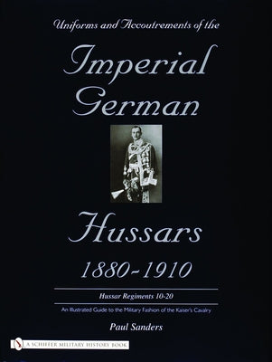 Uniforms & Accoutrements of the Imperial German Hussars 1880-1910 - An Illustrated Guide to the Military Fashion of the Kaiser's Cavalry: 10th Through by Sanders, Paul