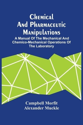 Chemical And Pharmaceutic Manipulations; A Manual Of The Mechanical And Chemico-Mechanical Operations Of The Laboratory by Morfit, Campbell