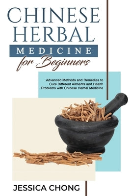 Chinese Herbal Medicine for Beginners: Advanced Methods and Remedies to Cure Different Ailments and Health Problems with Chinese Herbal Medicine by Chong, Jessica