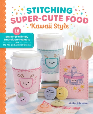 Stitching Super-Cute Food Kawaii Style: 18 Beginner-Friendly Embroidery Projects and 140 Mix-And-Match Patterns by Johanson, Mollie