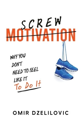 Screw Motivation: Why You Don't Need to Feel Like It to Do It by Dzelilovic, Omir