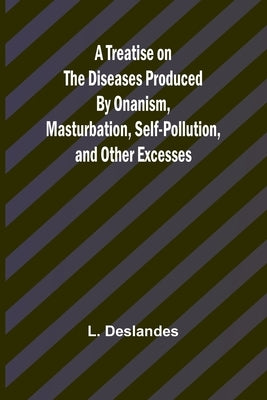 A Treatise on the Diseases Produced By Onanism, Masturbation, Self-Pollution, and Other Excesses by Deslandes, L.