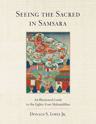 Seeing the Sacred in Samsara: An Illustrated Guide to the Eighty-Four Mahasiddhas by Lopez, Donald S.