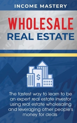 Wholesale Real Estate: The Fastest Way to Learn to be an Expert Real Estate Investor using Real Estate Wholesaling and Leveraging Other Peopl by Income Mastery