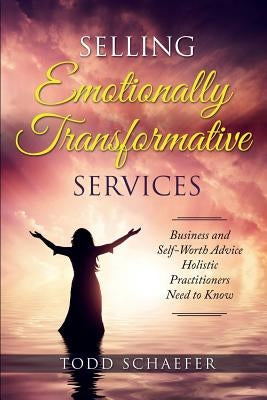 Selling Emotionally Transformative Services: Business and Self-Worth Advice Holistic Practitioners Need to Know by Schaefer, Todd M.