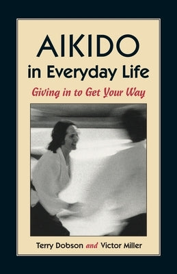 Aikido in Everyday Life: Giving in to Get Your Way by Dobson, Terry