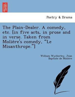 The Plain-Dealer. a Comedy, Etc. [In Five Acts, in Prose and in Verse. Taken from Molie Re's Comedy, "Le Misanthrope."] by Wycherley, William