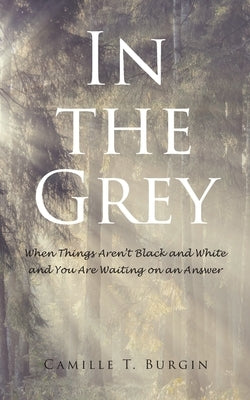 In the Grey: When Things Aren't Black and White and You Are Waiting on an Answer by Burgin, Camille T.