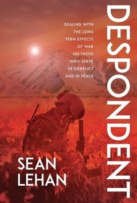 Despondent: Dealing with the Long Term Effects of War on Those Who Serve, in Conflict and in Peace by Lehan, Sean