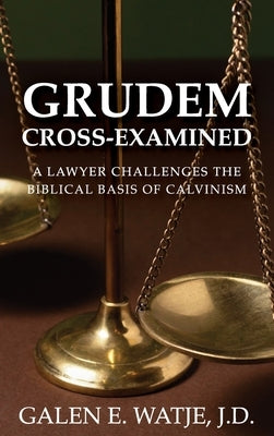 Grudem Cross-Examined: A Lawyer Challenges the Biblical Basis of Calvinism by Watje, Galen E.