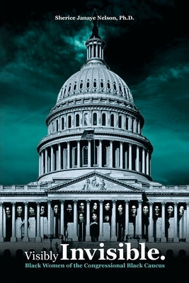 Visibly Invisible: Black Women of the Congressional Black Caucus: Black Women in the Black Congressional Caucus by Nelson, Sherice Janaye