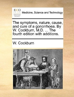 The symptoms, nature, cause, and cure of a gonorrhoea. By W. Cockburn, M.D. ... The fourth edition with additions. by Cockburn, W.