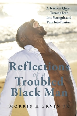 Reflections of a Troubled Black Man: A Teacher's Quest, Turning Fear Into Strength, and Pain Into Passion by Ervin Jr, Morris H.